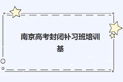 南京高考封闭补习班培训基地有哪些地方？2025年十大权威机构排名、详细地址查询与科学择校全指南