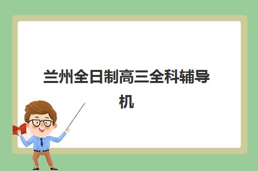 兰州全日制高三全科辅导机构排名榜前十名有哪些？2025年权威榜单发布、择校标准与报读全攻略