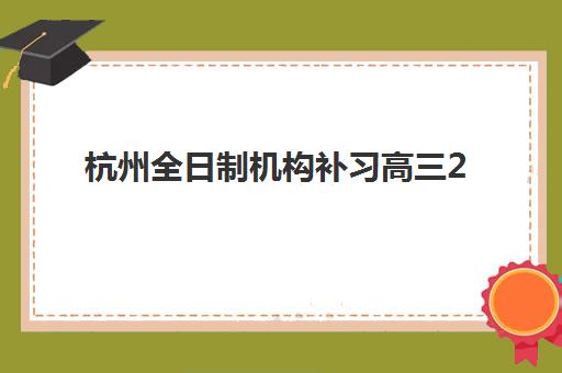 杭州全日制机构补习高三2025年报名情况如何把握？最新政策解读、机构选择与报名流程全指南