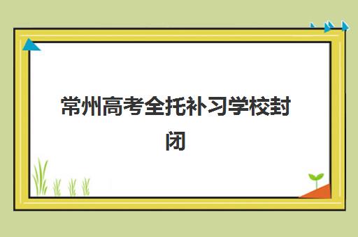 常州高考全托补习学校封闭式集训营有哪些地方？2025年最新校区分布、择校指南与成功案例全解析