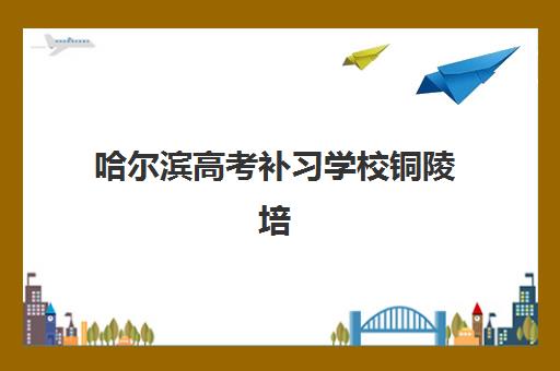 哈尔滨高考补习学校铜陵培训班哪个好一点？2025年权威排行榜、各机构优劣对比与科学择校全攻略