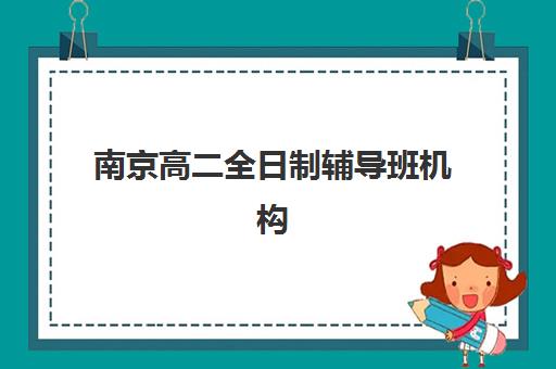 南京高二全日制辅导班机构实力排名如何评估？2025年权威TOP10榜单与科学择校全攻略