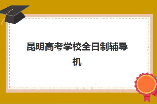 昆明高考学校全日制辅导机构排名榜最新如何查询？2023年最新排名、择校指南与成功案例解析