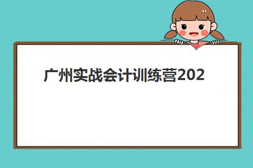 广州实战会计训练营2025辅导班哪个好：五大机构课程特色与择校全攻略
