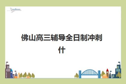 佛山高三辅导全日制冲刺什么时候报名考试？2025年最新权威时间表、报名步骤详解与科学择校全攻略