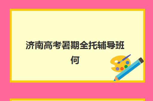 济南高考暑期全托辅导班何时开课？2025年开学时间与择校指南全解析
