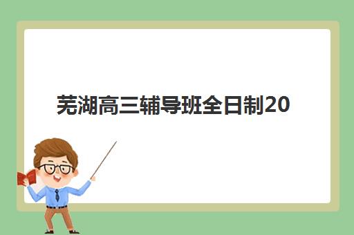 芜湖高三辅导班全日制2025报名时间表格如何查询？最新官方日程表、各校报名截止时间与择校指南全解析
