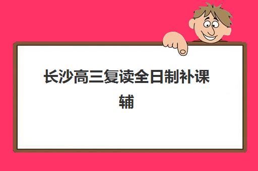 长沙高三复读全日制补课辅导机构排行榜最新如何查询？2025年权威榜单、择校指南与避坑全攻略