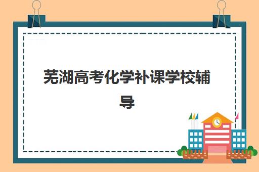 芜湖高考化学补课学校辅导培训机构哪家好一点？2025年最新权威排名与科学择校全指南