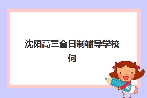 沈阳高三全日制辅导学校何时确认报名？2025年关键时间节点与优质机构选择指南
