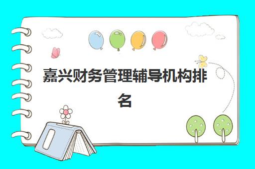 嘉兴财务管理辅导机构排名榜最新如何科学参考？2023年权威数据解析、择校指南与成功案例全攻略