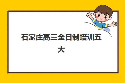 石家庄高三全日制培训五大特色机构如何选择?2023年多维评估、排名对比与科学择校全指南 石家庄高三全日制培训五大特色机构如何选择?2023年多维评估、排名对比与科学择校全指南