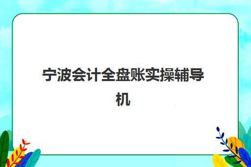 宁波会计全盘账实操辅导机构哪家强些？2023年最新实力对比、选择标准与报名指南全解析