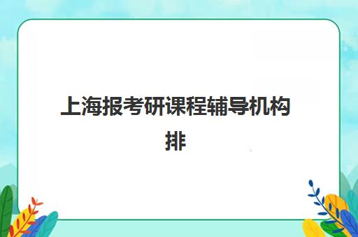 上海报考研课程辅导机构排名榜单如何查询？2025年最新前十机构权威评测与择校全指南