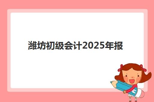 潍坊初级会计2025年报名时间与条件，备考全规划及经典课程选择指南
