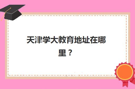 天津学大教育地址在哪里？2025年最新校区分布大全、交通便利性分析与就近选择指南