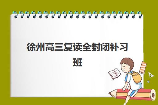 徐州高三复读全封闭补习班排名机构如何选择？2023年最新实力榜单、择校指南与实地考察全攻略
