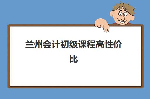 兰州会计初级课程高性价比公办机构TOP5有哪些？2025年最新排名、择校指南与报读攻略