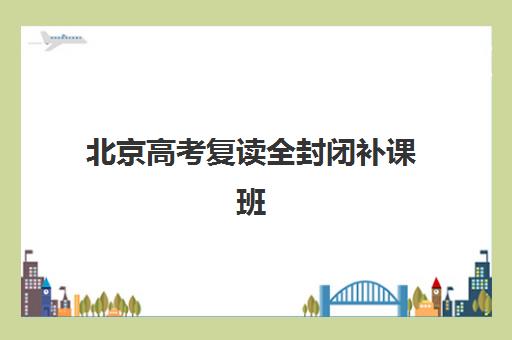 北京高考复读全封闭补课班如何选？2025年重点机构教学模式与择校指南