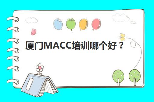 厦门MACC培训哪个好？2025年用户满意度最高的标杆机构深度评测与选择指南