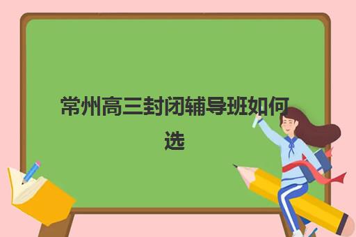 常州高三封闭辅导班如何选？2025年最新收费标准、教学模式与择校指南全解析