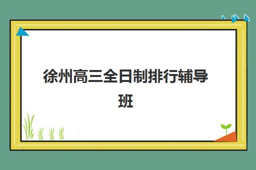 徐州高三全日制排行辅导班哪个比较好一点？2025年最新实力排名、择校指南与成功案例解析