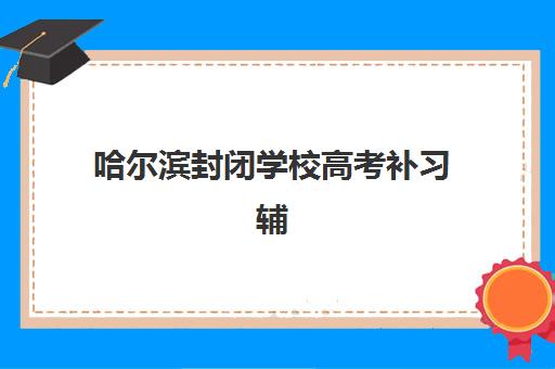 哈尔滨封闭学校高考补习辅导培训机构有哪些？2025年最新排名、各校特色解析与科学择校全攻略