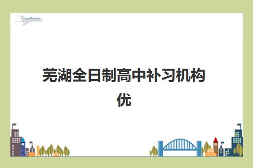 芜湖全日制高中补习机构优质服务案例集如何参考？2025年机构选择指南、服务案例深度解析与避坑全攻略