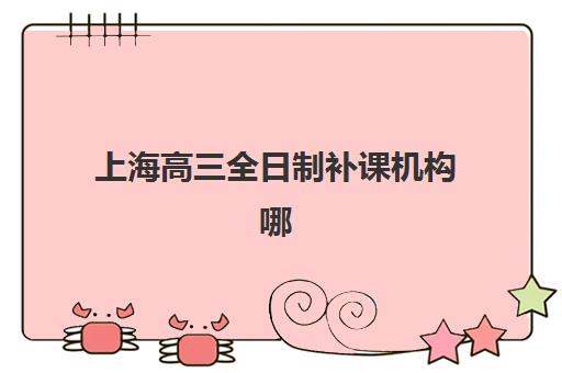 上海高三全日制补课机构哪家好？2025年最新排名、择校指南与避坑攻略