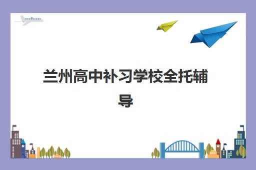 兰州高中补习学校全托辅导机构排名一览表最新，2025年如何择校？附超全择校攻略