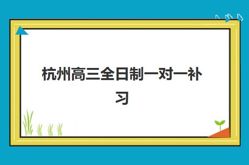 杭州高三全日制一对一补习培训机构有哪些学校？2025年最新排名与择校全指南