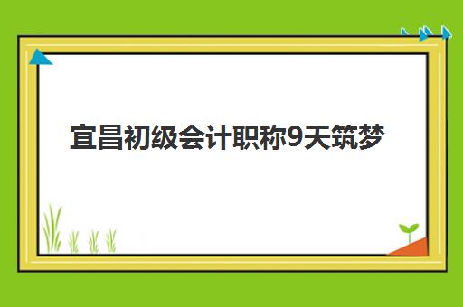 宜昌初级会计职称9天筑梦课程辅导培训机构哪家好一点？2025年课程对比与选择指南