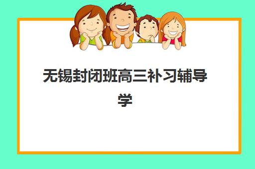 无锡封闭班高三补习辅导学校哪家好一点如何选择？2023年五大机构实力对比、择校指南与报读全攻略