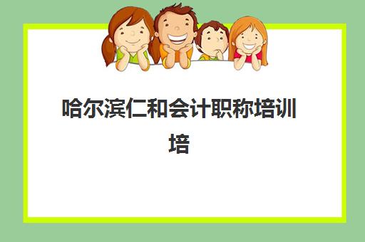 哈尔滨仁和会计职称培训培训班哪个好一点如何判断？2025年课程质量全面评测、师资对比与择校指南