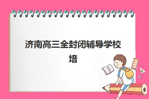 济南高三全封闭辅导学校培训机构哪个比较好？2025年权威排名、择校标准与成功案例深度解析