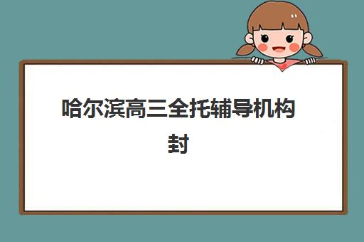 哈尔滨高三全托辅导机构封闭式集训营有哪些？2025年主流课程设置与择校指南