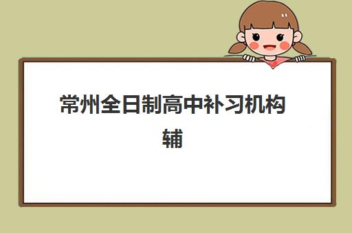 常州全日制高中补习机构辅导机构哪家强一点，2025年实测对比与择校指南