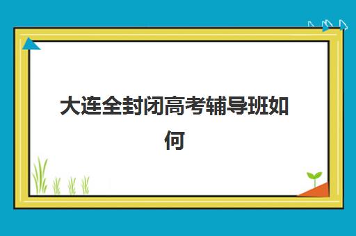 大连全封闭高考辅导班如何选择？2025年最新集训营地盘点与择校避坑全指南