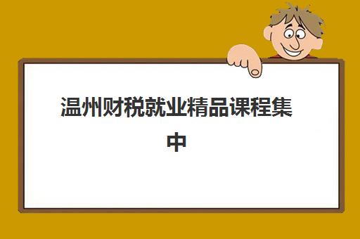 温州财税就业精品课程集中训练营怎么样啊？2025年最新课程深度评测与科学报名全指南