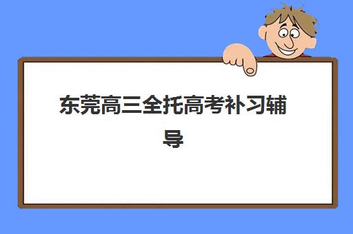 东莞高三全托高考补习辅导机构有哪些地方好？2025年最新排名与择校全指南