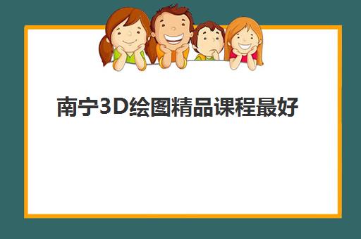 南宁3D绘图精品课程最好辅导学校是哪个？2025年权威排名与择校指南全解析