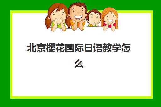 北京樱花国际日语教学怎么样？深度解析其师资、课程与特色教学法，专业日式教育体验全知道