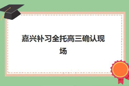 嘉兴补习全托高三确认现场确认时间表如何查询？2025年最新时间安排与确认流程全解析