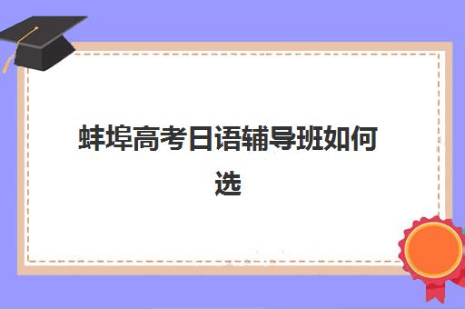 蚌埠高考日语辅导班如何选择？2025年最新机构排名对比与择校全攻略