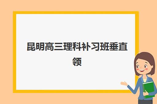 昆明高三理科补习班垂直领域TOP10有哪些？2025年最新排名与择校全攻略