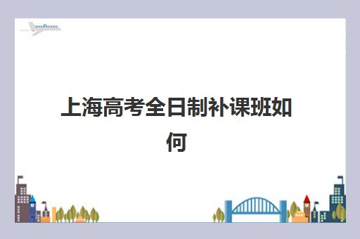 上海高考全日制补课班如何选？2025年十大培训学校排名与性价比全解析