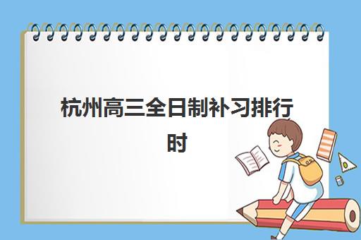 杭州高三全日制补习排行时间2025具体时间如何查询？最新发布时间预测、排名解读与择校全指南