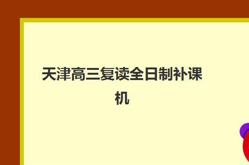 天津高三复读全日制补课机构集训营排名前十名如何查询？2025年最新榜单详情、择校指南与成功案例深度解析