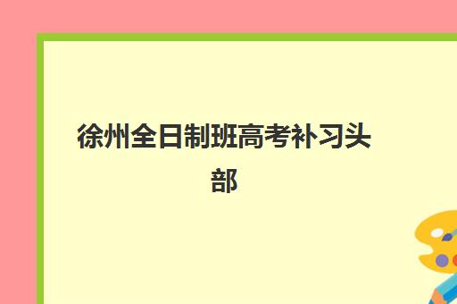 徐州全日制班高考补习头部机构如何选择？2025年十大机构实力对比与科学择校指南