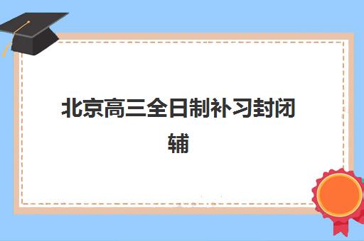 北京高三全日制补习封闭辅导学校有哪些学校？2025年十大机构实力全解析